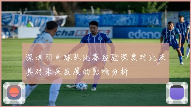 深圳羽毛球队比赛经验深度对比及其对未来发展的影响分析