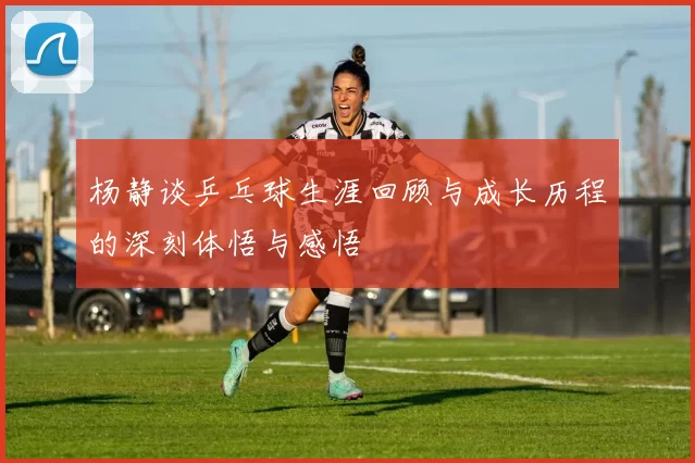 杨静谈乒乓球生涯回顾与成长历程的深刻体悟与感悟