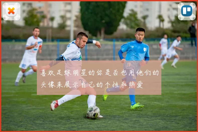 喜欢足球明星的你是否也用他们的头像来展示自己的个性和热爱