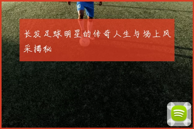 长发足球明星的传奇人生与场上风采揭秘
