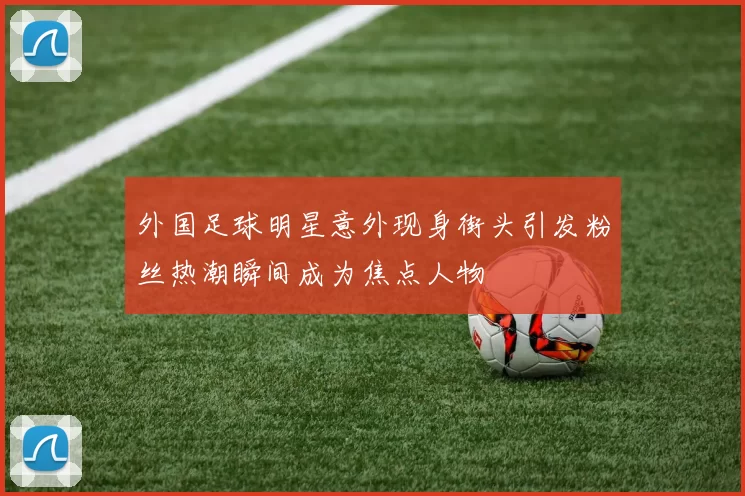 外国足球明星意外现身街头引发粉丝热潮瞬间成为焦点人物