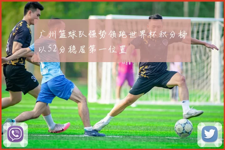 广州篮球队强势领跑世界杯积分榜以52分稳居第一位置