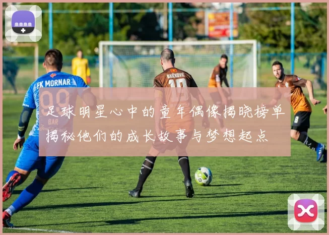 足球明星心中的童年偶像揭晓榜单揭秘他们的成长故事与梦想起点