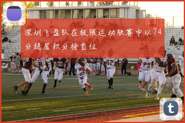 深圳飞盘队在极限运动联赛中以74分稳居积分榜首位