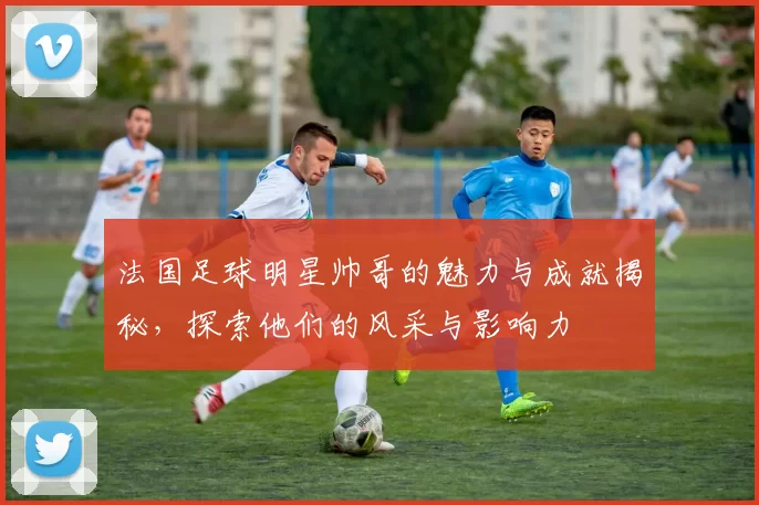 法国足球明星帅哥的魅力与成就揭秘，探索他们的风采与影响力