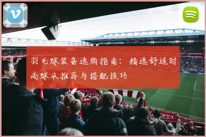 羽毛球装备选购指南：精选舒适时尚球衣推荐与搭配技巧