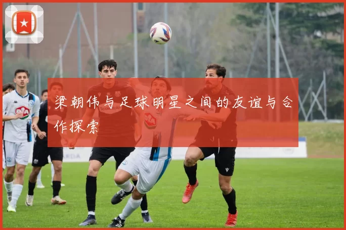 梁朝伟与足球明星之间的友谊与合作探索