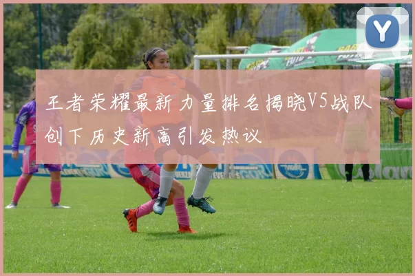 王者荣耀最新力量排名揭晓V5战队创下历史新高引发热议
