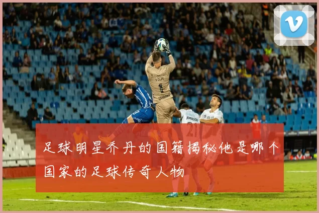 足球明星乔丹的国籍揭秘他是哪个国家的足球传奇人物