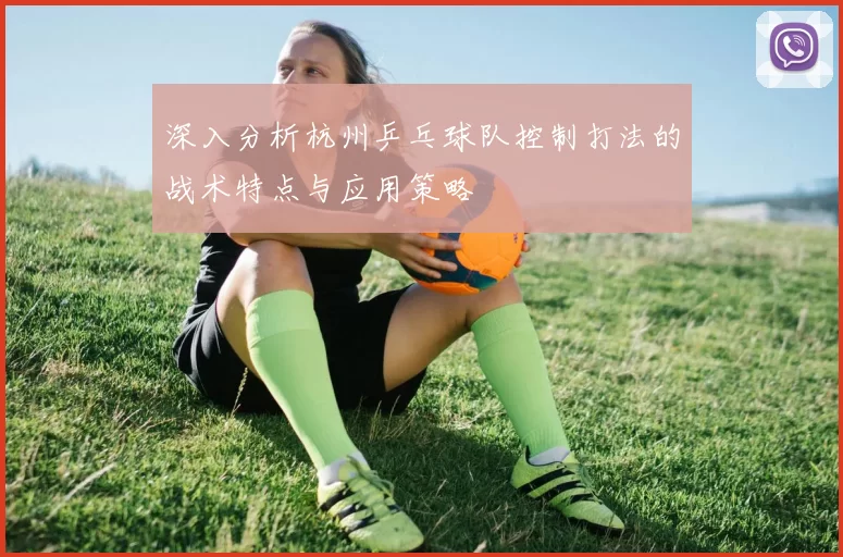 深入分析杭州乒乓球队控制打法的战术特点与应用策略