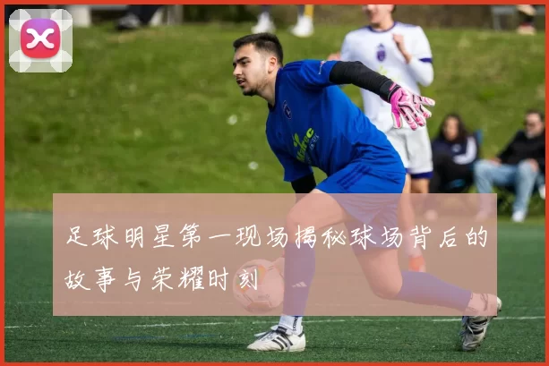 足球明星第一现场揭秘球场背后的故事与荣耀时刻