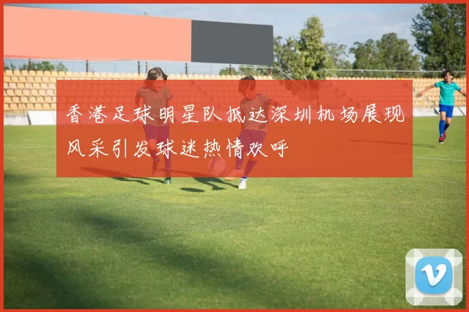 香港足球明星队抵达深圳机场展现风采引发球迷热情欢呼