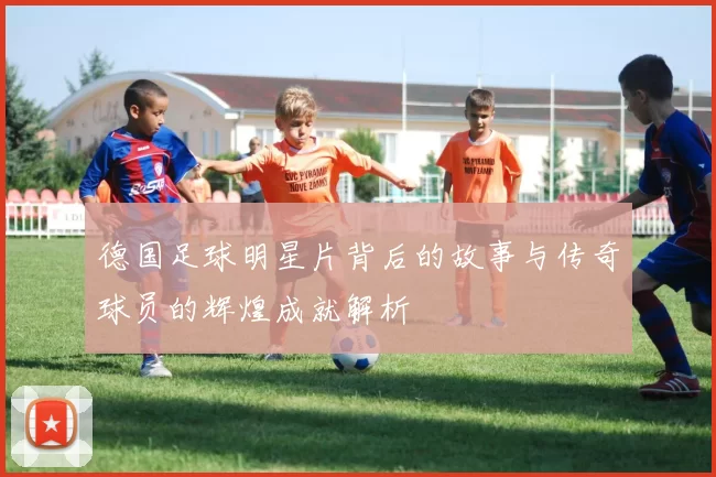 德国足球明星片背后的故事与传奇球员的辉煌成就解析