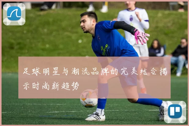 足球明星与潮流品牌的完美结合揭示时尚新趋势