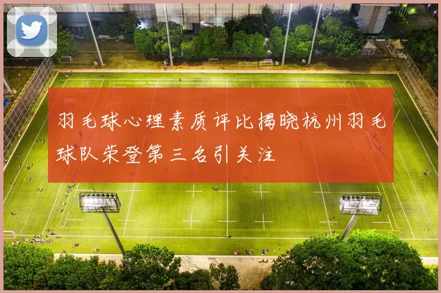 羽毛球心理素质评比揭晓杭州羽毛球队荣登第三名引关注