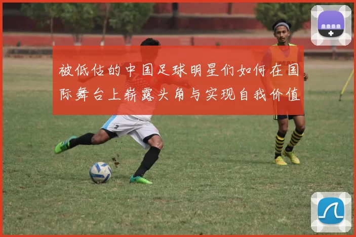 被低估的中国足球明星们如何在国际舞台上崭露头角与实现自我价值