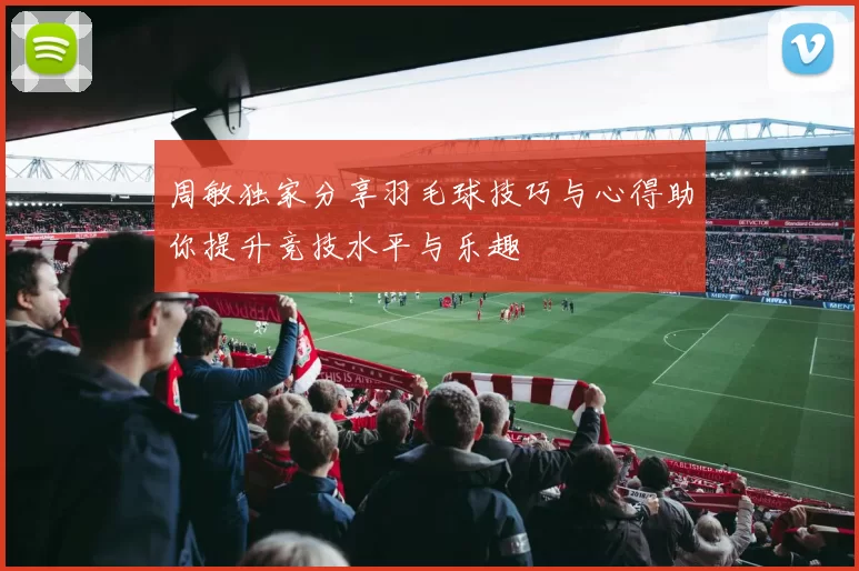 周敏独家分享羽毛球技巧与心得助你提升竞技水平与乐趣