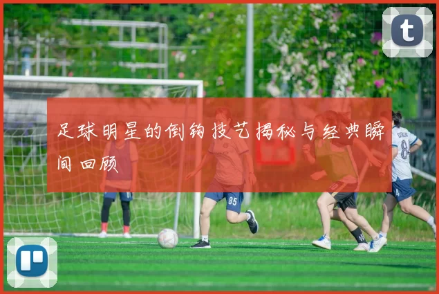 足球明星的倒钩技艺揭秘与经典瞬间回顾