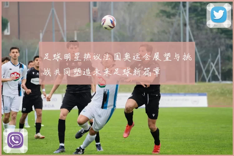 足球明星热议法国奥运会展望与挑战共同塑造未来足球新篇章