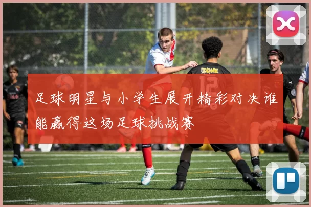 足球明星与小学生展开精彩对决谁能赢得这场足球挑战赛