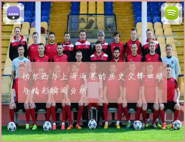 切尔西与上海海港的历史交锋回顾与精彩瞬间分析