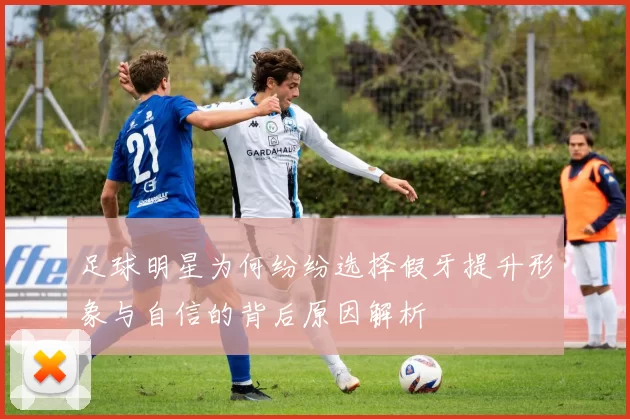 足球明星为何纷纷选择假牙提升形象与自信的背后原因解析