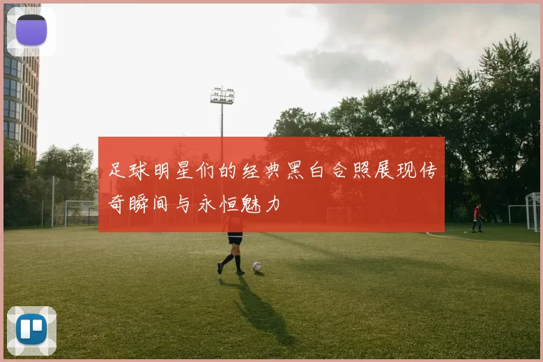 足球明星们的经典黑白合照展现传奇瞬间与永恒魅力
