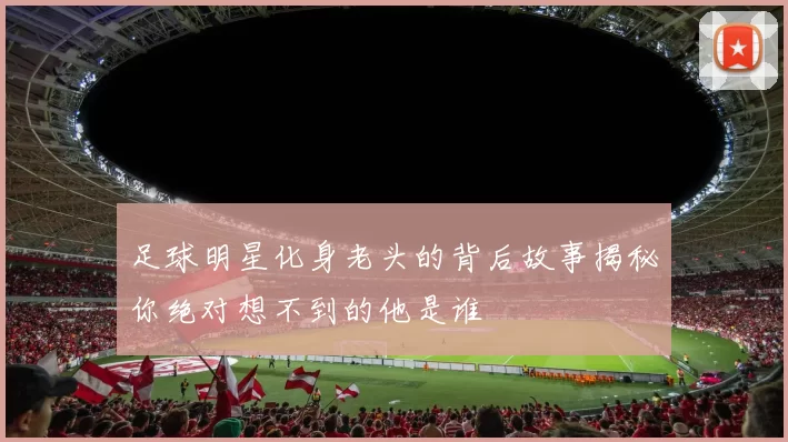 足球明星化身老头的背后故事揭秘你绝对想不到的他是谁