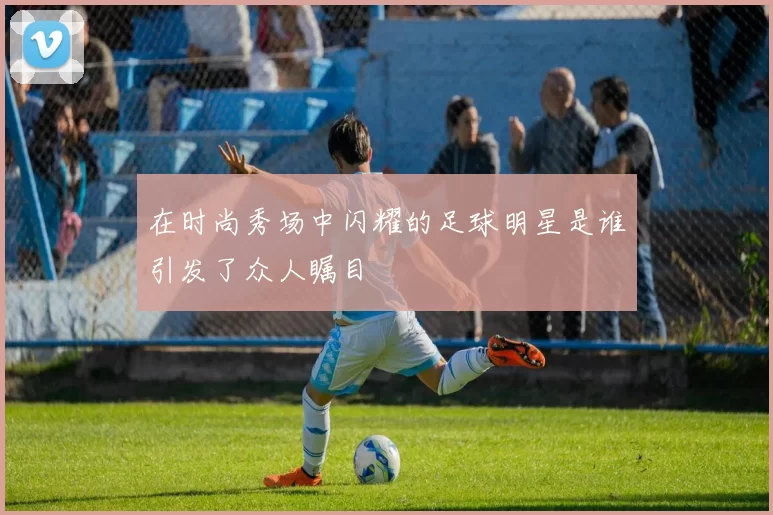在时尚秀场中闪耀的足球明星是谁引发了众人瞩目