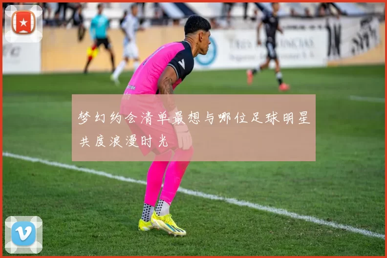 梦幻约会清单最想与哪位足球明星共度浪漫时光