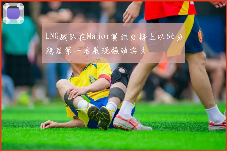 LNG战队在Major赛积分榜上以66分稳居第一名展现强劲实力