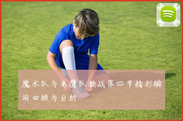 魔术队与老鹰队激战第四节精彩瞬间回顾与分析