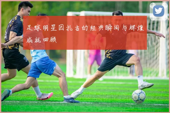 足球明星因扎吉的经典瞬间与辉煌成就回顾