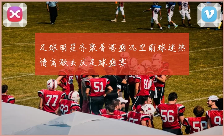 足球明星齐聚香港盛况空前球迷热情高涨共庆足球盛宴