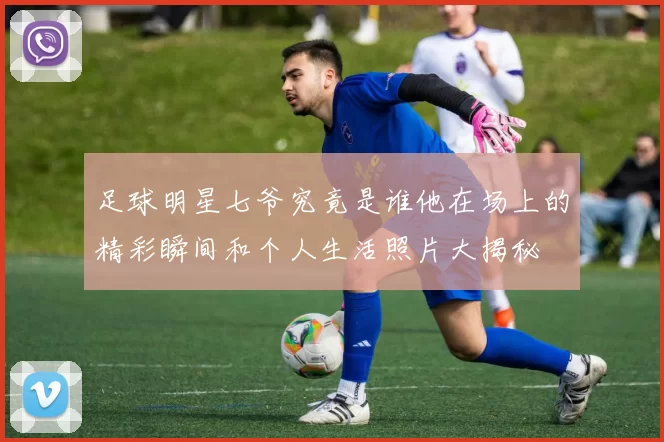 足球明星七爷究竟是谁他在场上的精彩瞬间和个人生活照片大揭秘