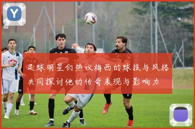 足球明星们热议梅西的球技与风格共同探讨他的传奇表现与影响力