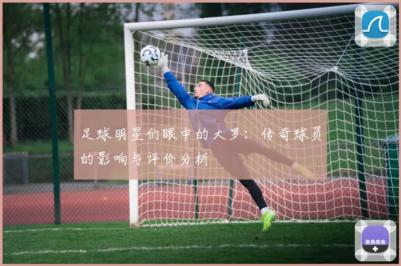 足球明星们眼中的大罗：传奇球员的影响与评价分析