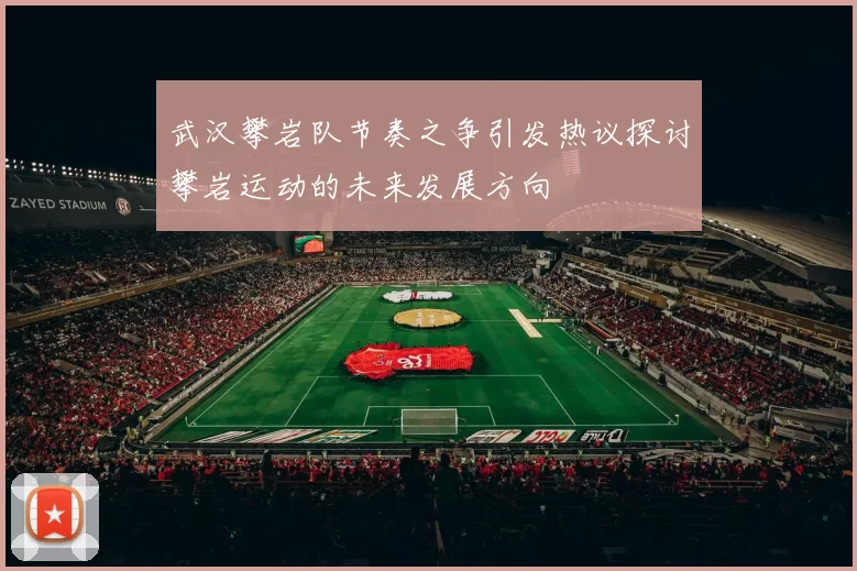 武汉攀岩队节奏之争引发热议探讨攀岩运动的未来发展方向
