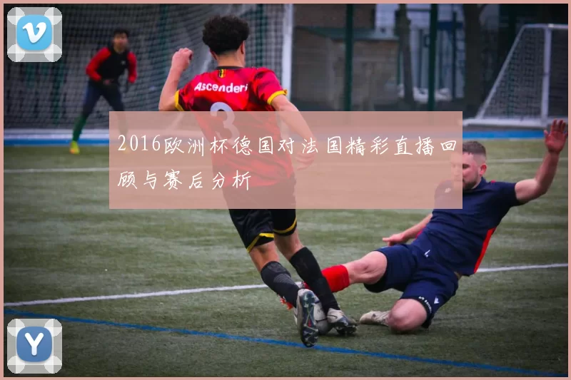 2016欧洲杯德国对法国精彩直播回顾与赛后分析