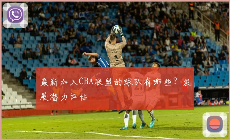 最新加入CBA联盟的球队有哪些？发展潜力评估