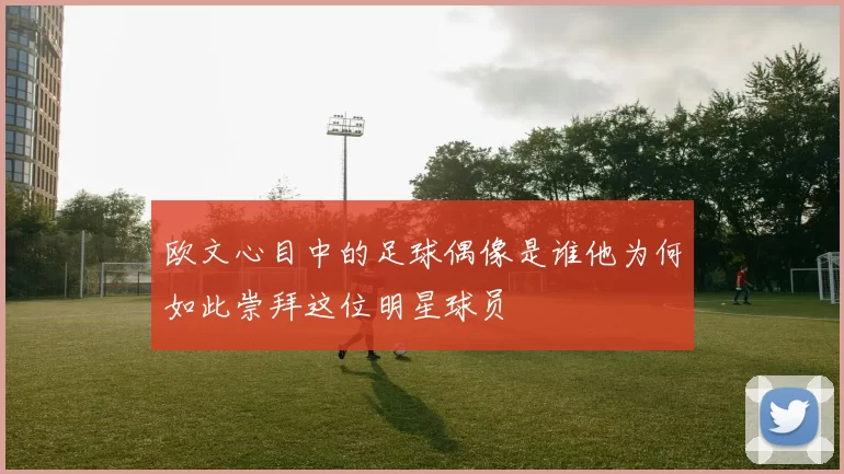 欧文心目中的足球偶像是谁他为何如此崇拜这位明星球员