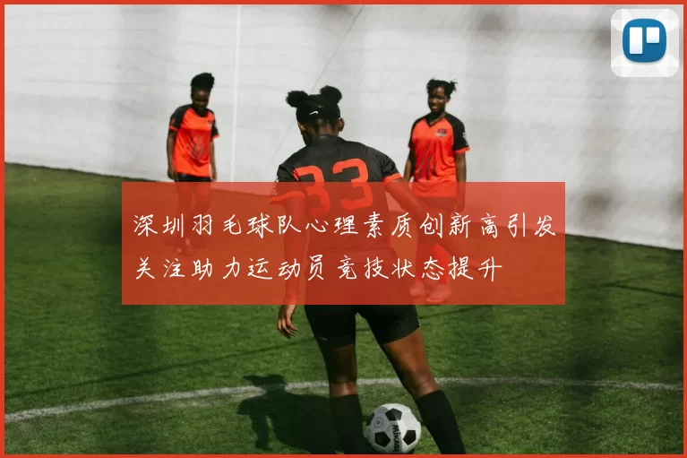 深圳羽毛球队心理素质创新高引发关注助力运动员竞技状态提升