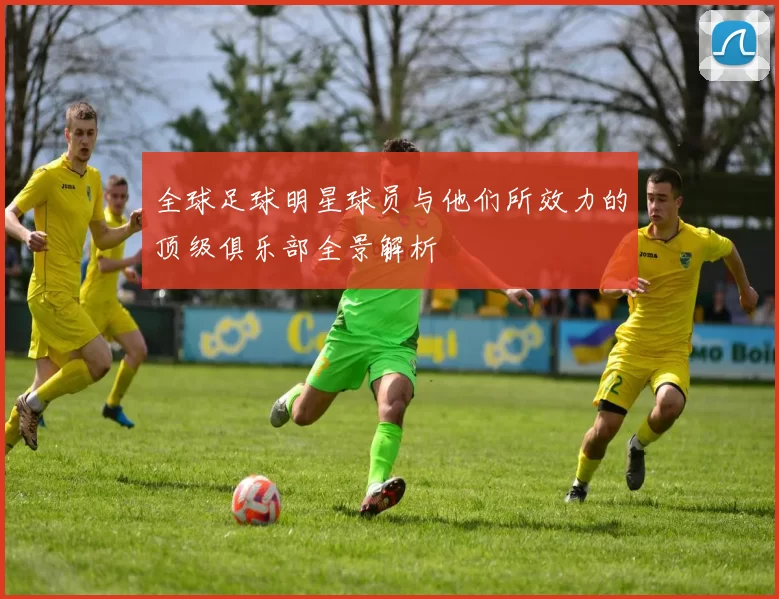 全球足球明星球员与他们所效力的顶级俱乐部全景解析