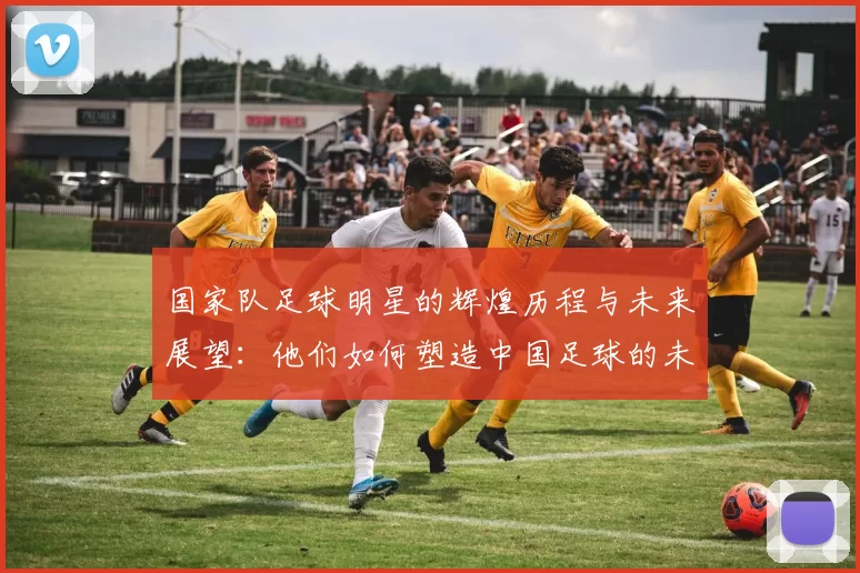 国家队足球明星的辉煌历程与未来展望：他们如何塑造中国足球的未来
