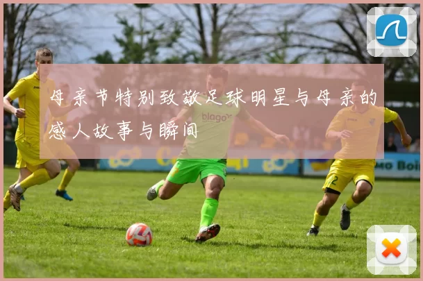 母亲节特别致敬足球明星与母亲的感人故事与瞬间