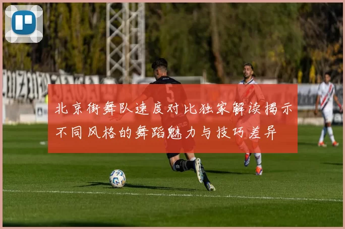 北京街舞队速度对比独家解读揭示不同风格的舞蹈魅力与技巧差异