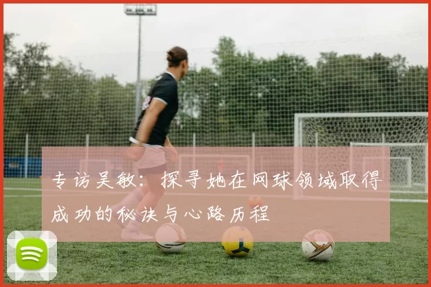 专访吴敏：探寻她在网球领域取得成功的秘诀与心路历程