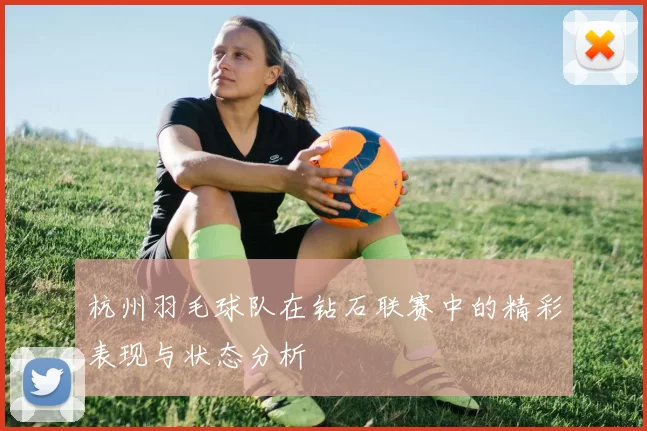 杭州羽毛球队在钻石联赛中的精彩表现与状态分析