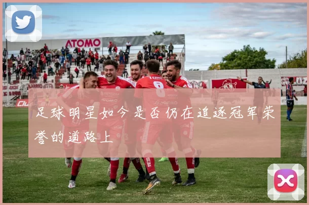 足球明星如今是否仍在追逐冠军荣誉的道路上