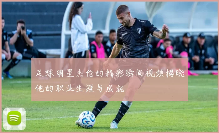 足球明星杰伦的精彩瞬间视频揭晓他的职业生涯与成就